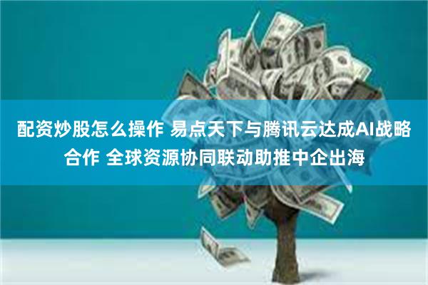 配资炒股怎么操作 易点天下与腾讯云达成AI战略合作 全球资源协同联动助推中企出海
