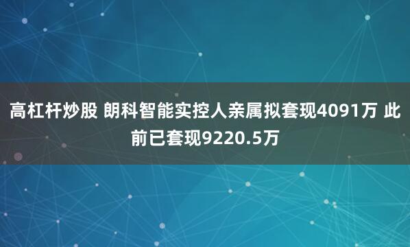 高杠杆炒股 朗科智能实控人亲属拟套现4091万 此前已套现9220.5万