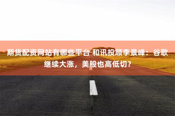 期货配资网站有哪些平台 和讯投顾李景峰：谷歌继续大涨，美股也高低切？