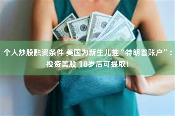 个人炒股融资条件 美国为新生儿推“特朗普账户”：投资美股 18岁后可提取！